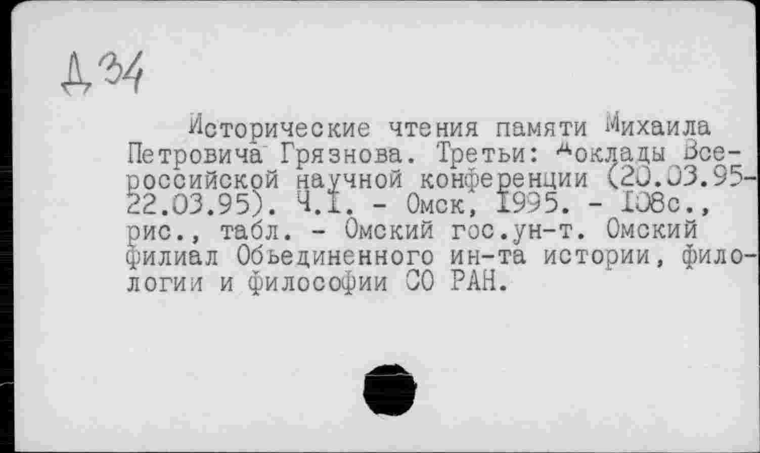 ﻿Исторические чтения памяти Михаила Петровича Грязнова. Третьи: ^оклады Всероссийской научной конференции (20.03.95-22.03.95). Ч.І. - Омск, 1995. - 108с., рис., табл. - Омский гос.ун-т. Омский филиал Объединенного ин-та истории, фило' логии и философии СО РАН.